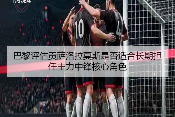 巴黎评估贡萨洛拉莫斯是否适合长期担任主力中锋核心角色