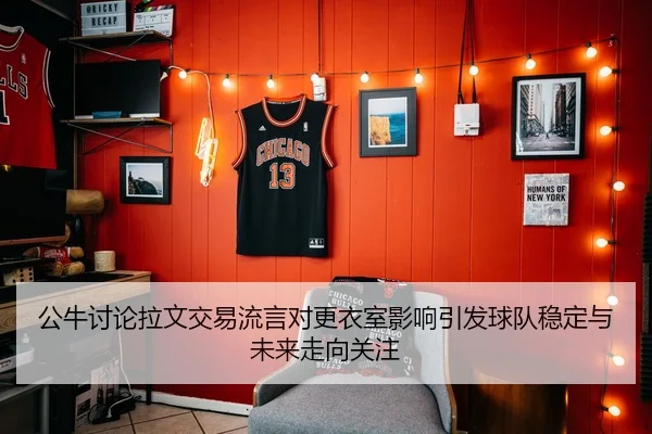 公牛讨论拉文交易流言对更衣室影响引发球队稳定与未来走向关注