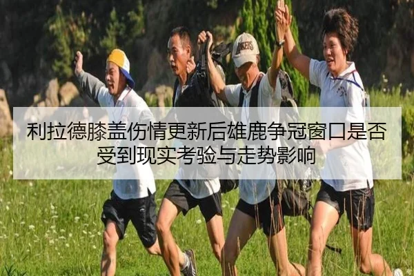 利拉德膝盖伤情更新后雄鹿争冠窗口是否受到现实考验与走势影响