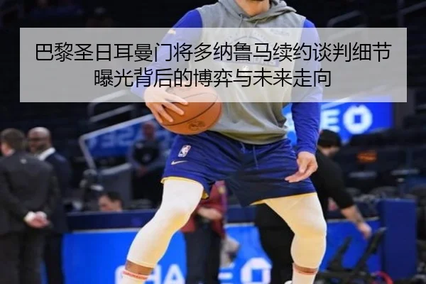 巴黎圣日耳曼门将多纳鲁马续约谈判细节曝光背后的博弈与未来走向