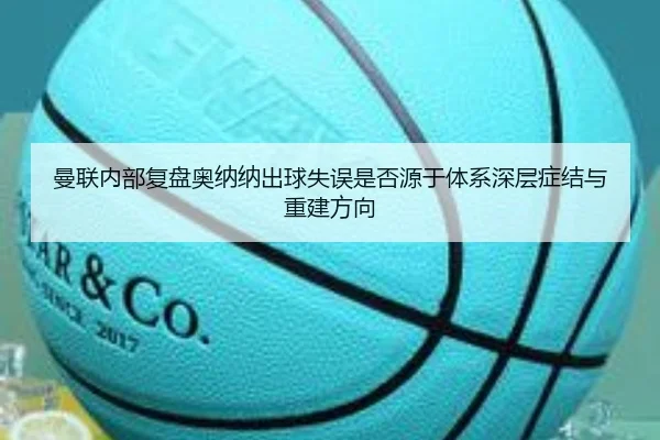 曼联内部复盘奥纳纳出球失误是否源于体系深层症结与重建方向