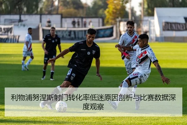利物浦努涅斯射门转化率低迷原因剖析与比赛数据深度观察