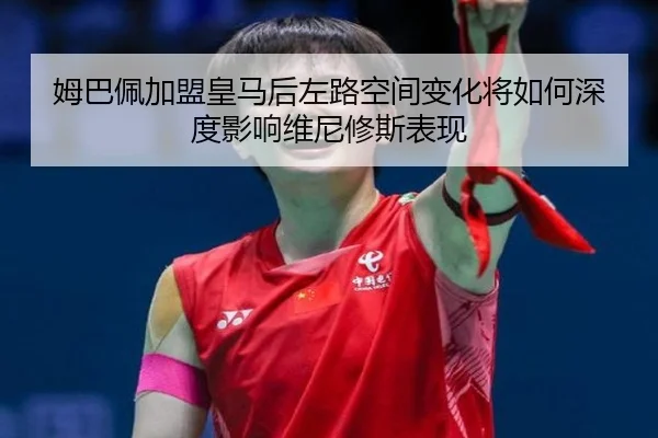 姆巴佩加盟皇马后左路空间变化将如何深度影响维尼修斯表现