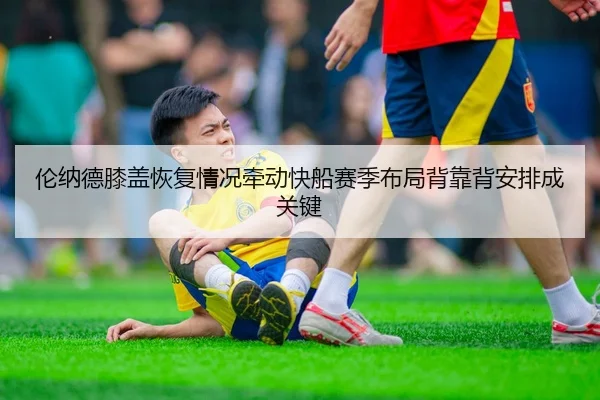 伦纳德膝盖恢复情况牵动快船赛季布局背靠背安排成关键